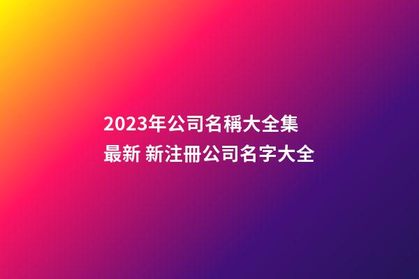2023年公司名稱大全集最新 新注冊公司名字大全-第1張-公司起名-玄機派